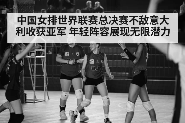 中国女排世界联赛总决赛不敌意大利收获亚军 年轻阵容展现无限潜力
