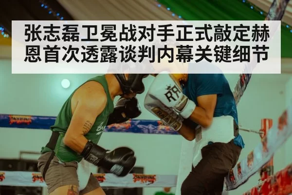 张志磊卫冕战对手正式敲定赫恩首次透露谈判内幕关键细节