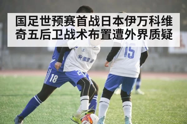 国足世预赛首战日本伊万科维奇五后卫战术布置遭外界质疑