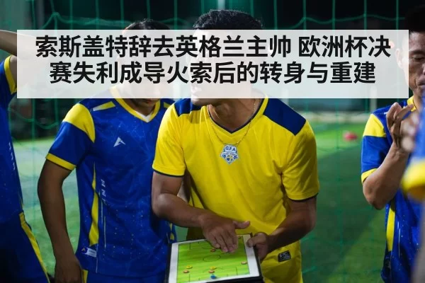 索斯盖特辞去英格兰主帅 欧洲杯决赛失利成导火索后的转身与重建
