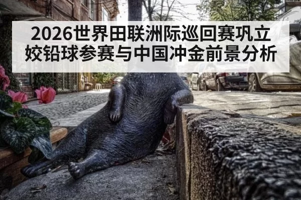 2026世界田联洲际巡回赛巩立姣铅球参赛与中国冲金前景分析